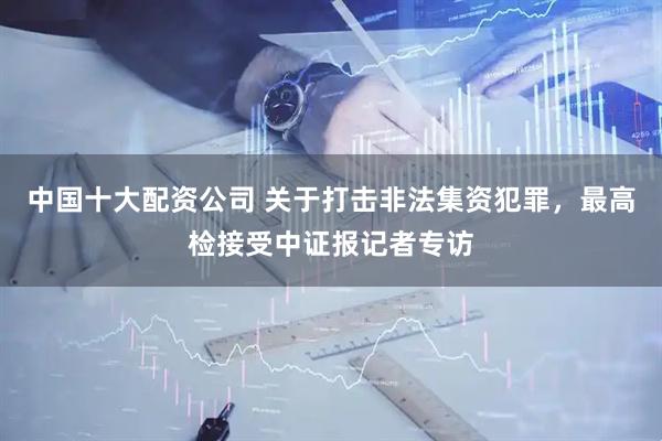 中国十大配资公司 关于打击非法集资犯罪，最高检接受中证报记者专访