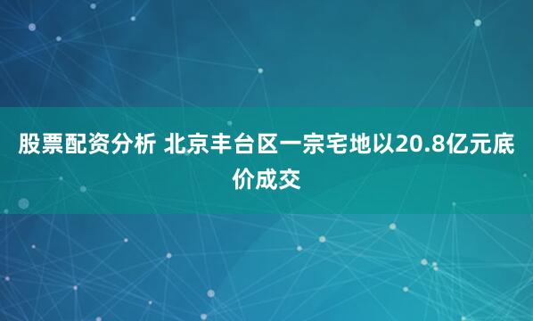 股票配资分析 北京丰台区一宗宅地以20.8亿元底价成交