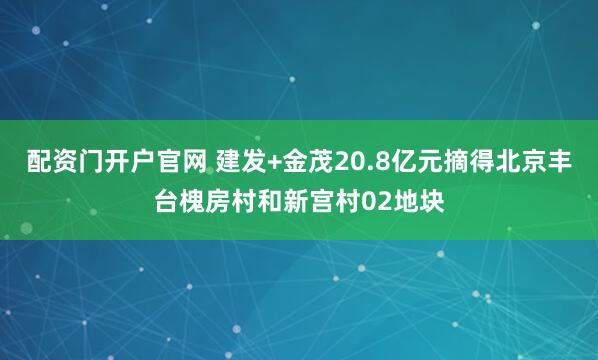 配资门开户官网 建发+金茂20.8亿元摘得北京丰台槐房村和新宫村02地块
