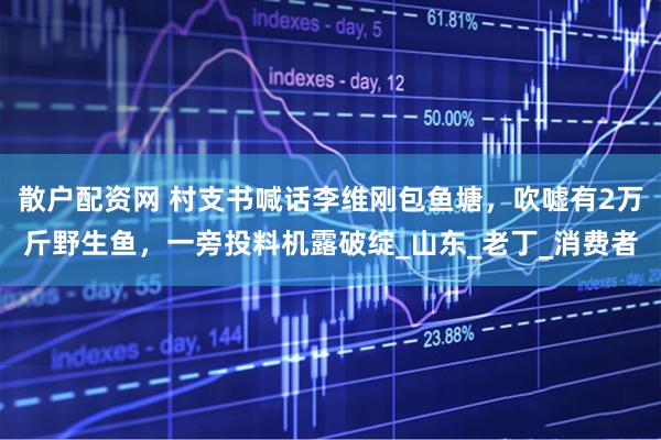 散户配资网 村支书喊话李维刚包鱼塘，吹嘘有2万斤野生鱼，一旁投料机露破绽_山东_老丁_消费者