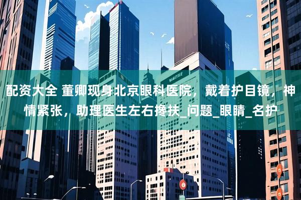 配资大全 董卿现身北京眼科医院，戴着护目镜，神情紧张，助理医生左右搀扶_问题_眼睛_名护