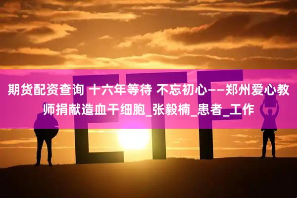期货配资查询 十六年等待 不忘初心——郑州爱心教师捐献造血干细胞_张毅楠_患者_工作