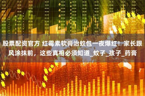 股票配资官方 红霉素软膏治蚊包一夜爆红！家长跟风涂抹前，这些真相必须知道_蚊子_孩子_药膏