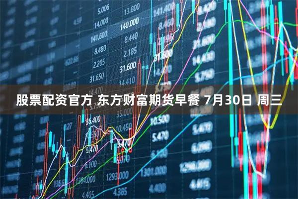 股票配资官方 东方财富期货早餐 7月30日 周三