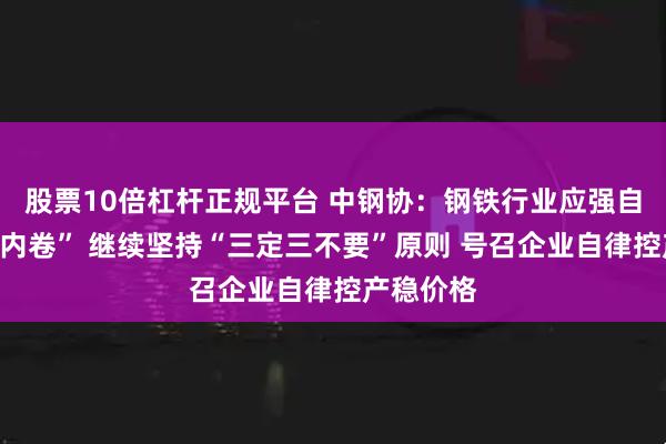 股票10倍杠杆正规平台 中钢协：钢铁行业应强自律、“反内卷” 继续坚持“三定三不要”原则 号召企业自律控产稳价格