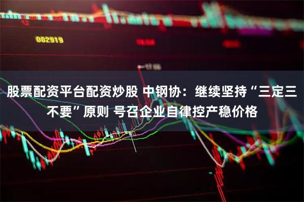 股票配资平台配资炒股 中钢协：继续坚持“三定三不要”原则 号召企业自律控产稳价格