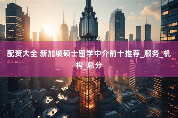 配资大全 新加坡硕士留学中介前十推荐_服务_机构_总分