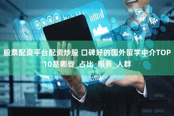 股票配资平台配资炒股 口碑好的国外留学中介TOP10是哪些_占比_服务_人群