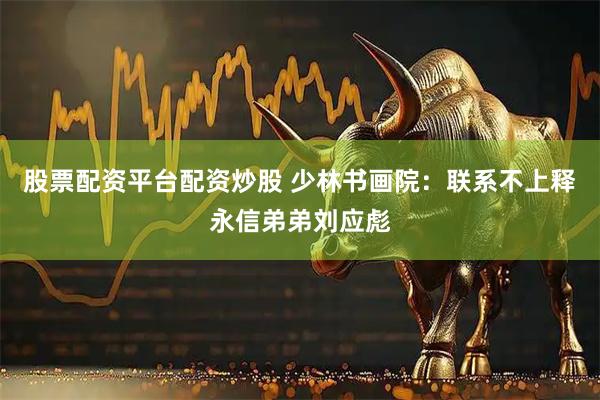 股票配资平台配资炒股 少林书画院：联系不上释永信弟弟刘应彪