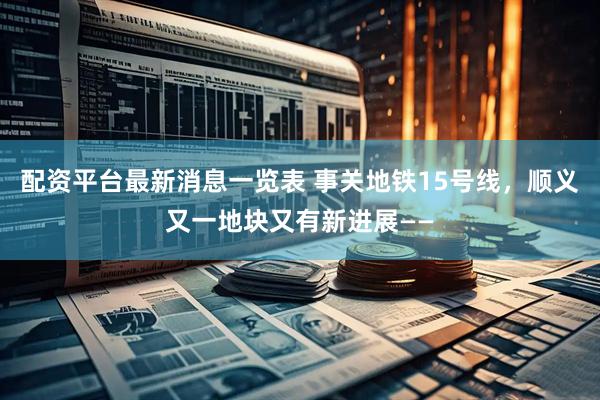 配资平台最新消息一览表 事关地铁15号线，顺义又一地块又有新进展——