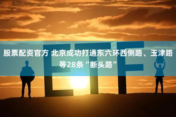 股票配资官方 北京成功打通东六环西侧路、玉津路等28条“断头路”