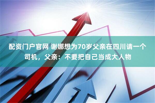配资门户官网 谢娜想为70岁父亲在四川请一个司机，父亲：不要把自己当成大人物