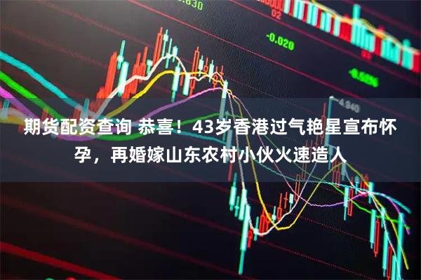 期货配资查询 恭喜！43岁香港过气艳星宣布怀孕，再婚嫁山东农村小伙火速造人