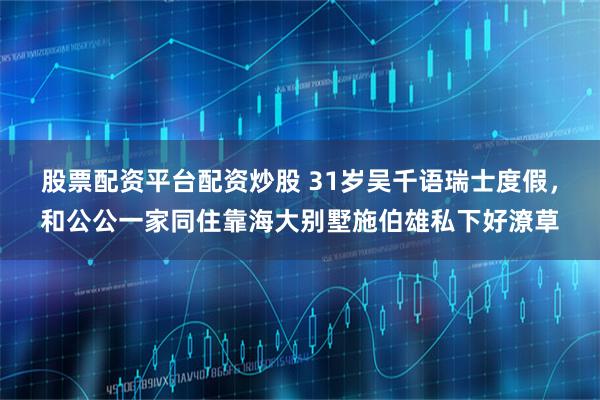 股票配资平台配资炒股 31岁吴千语瑞士度假，和公公一家同住靠海大别墅施伯雄私下好潦草