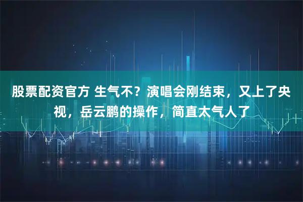 股票配资官方 生气不？演唱会刚结束，又上了央视，岳云鹏的操作，简直太气人了
