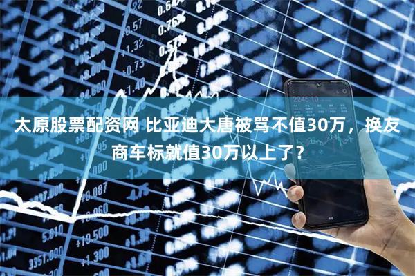 太原股票配资网 比亚迪大唐被骂不值30万，换友商车标就值30万以上了？
