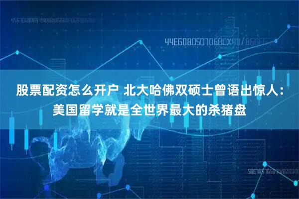 股票配资怎么开户 北大哈佛双硕士曾语出惊人：美国留学就是全世界最大的杀猪盘