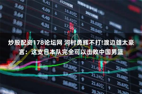 炒股配资178论坛网 河村勇辉不打!渡边雄太豪言：这支日本队完全可以击败中国男篮