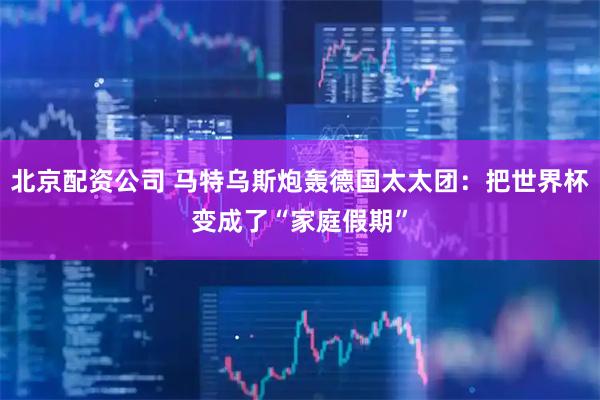 北京配资公司 马特乌斯炮轰德国太太团：把世界杯变成了“家庭假期”