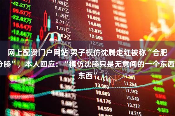 网上配资门户网站 男子模仿沈腾走红被称“合肥分腾”，本人回应：“模仿沈腾只是无意间的一个东西”